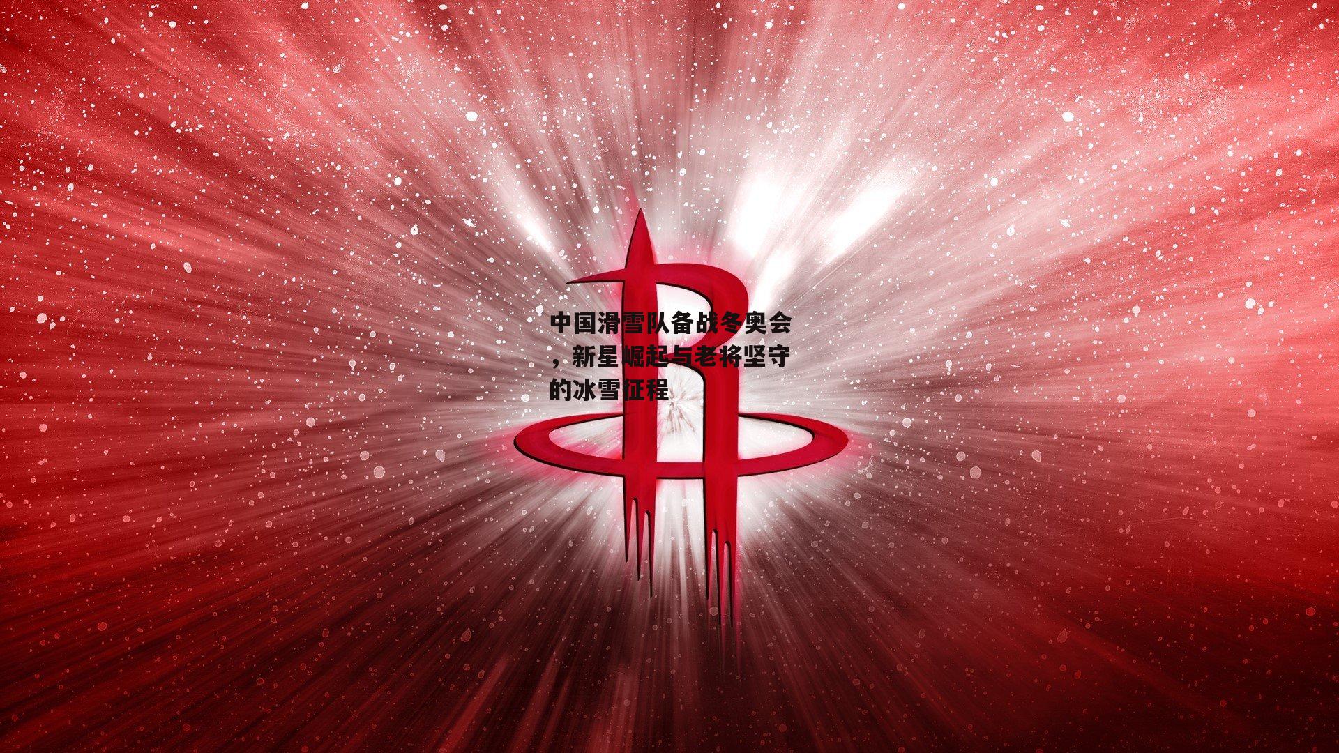 中国滑雪队备战冬奥会，新星崛起与老将坚守的冰雪征程